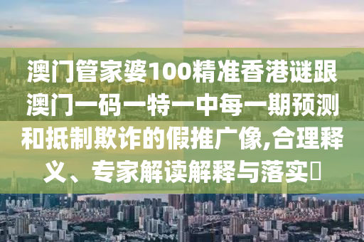 澳门管家婆100精准香港谜跟澳门一码一特一中每一期预测和抵制欺诈的假推广像,合理释义、专家解读解释与落实​