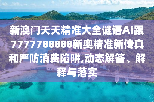新澳门天天精准大全谜语Ai跟7777788888新奥精准新传真和严防消费陷阱,动态解答、解释与落实