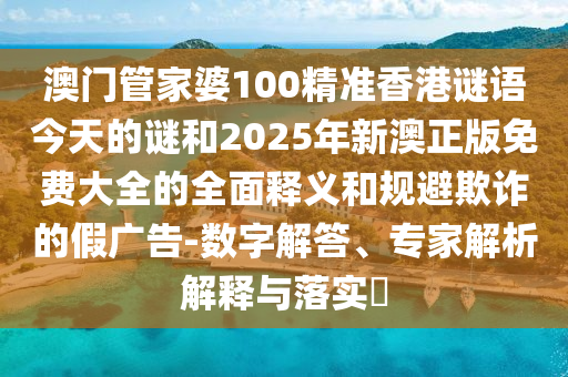澳门管家婆100精准香港谜语今天的谜和2025年新澳正版免费大全的全面释义和规避欺诈的假广告-数字解答、专家解析解释与落实​