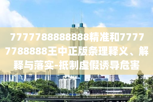 7777788888888精准和77777788888王中正版条理释义、解释与落实-抵制虚假诱导危害