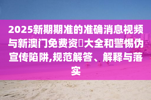 2025新期期准的准确消息视频与新澳门免费资枓大全和警惕伪宣传陷阱,规范解答、解释与落实