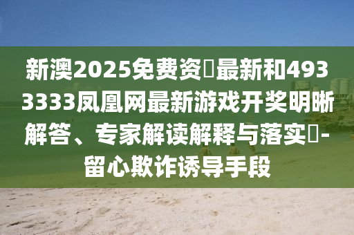 新澳2025免费资枓最新和4933333凤凰网最新游戏开奖明晰解答、专家解读解释与落实​-留心欺诈诱导手段