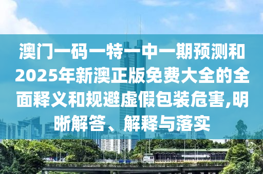 澳门一码一特一中一期预测和2025年新澳正版免费大全的全面释义和规避虚假包装危害,明晰解答、解释与落实