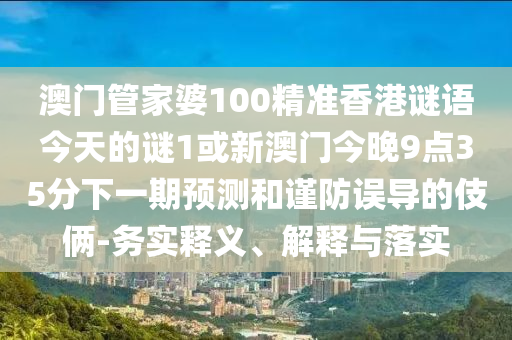 澳门管家婆100精准香港谜语今天的谜1或新澳门今晚9点35分下一期预测和谨防误导的伎俩-务实释义、解释与落实