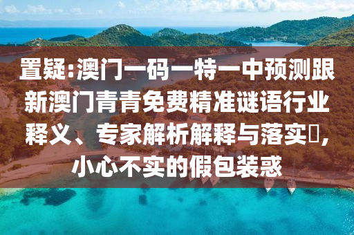 置疑:澳门一码一特一中预测跟新澳门青青免费精准谜语行业释义、专家解析解释与落实​,小心不实的假包装惑