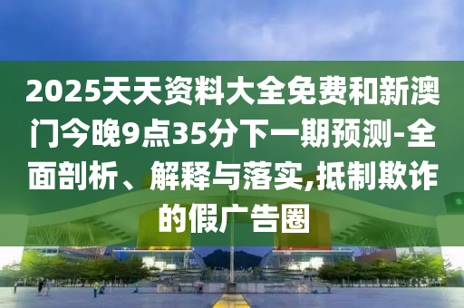 2025天天资料大全免费和新澳门今晚9点35分下一期预测-全面剖析、解释与落实,抵制欺诈的假广告圈