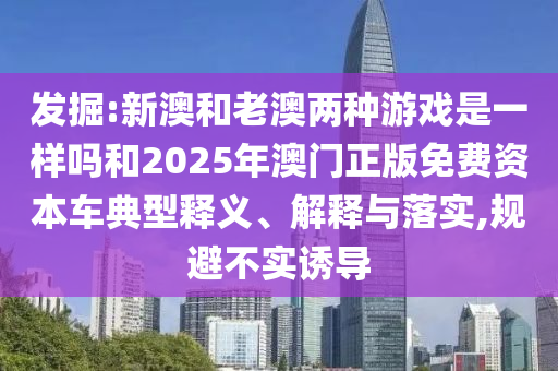 发掘:新澳和老澳两种游戏是一样吗和2025年澳门正版免费资本车典型释义、解释与落实,规避不实诱导