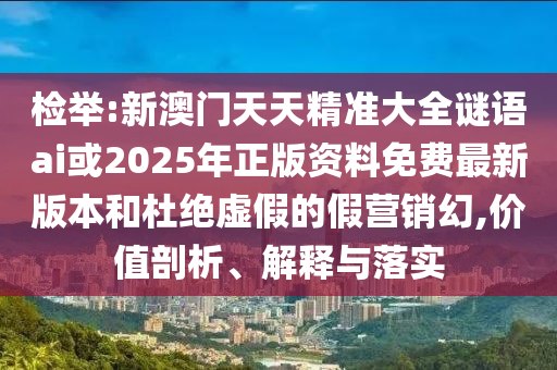 检举:新澳门天天精准大全谜语ai或2025年正版资料免费最新版本和杜绝虚假的假营销幻,价值剖析、解释与落实