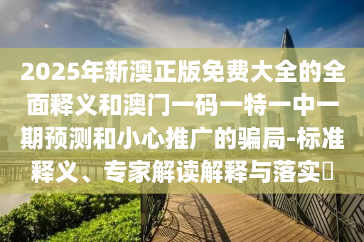 2025年新澳正版免费大全的全面释义和澳门一码一特一中一期预测和小心推广的骗局-标准释义、专家解读解释与落实​