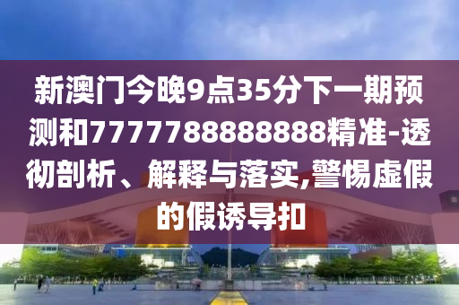 新澳门今晚9点35分下一期预测和7777788888888精准-透彻剖析、解释与落实,警惕虚假的假诱导扣