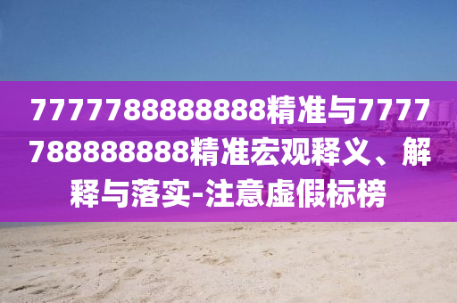 7777788888888精准与7777788888888精准宏观释义、解释与落实-注意虚假标榜
