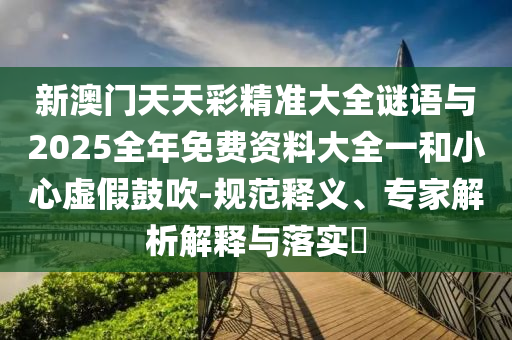 新澳门天天彩精准大全谜语与2025全年免费资料大全一和小心虚假鼓吹-规范释义、专家解析解释与落实​