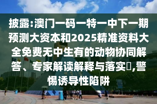 披露:澳门一码一特一中下一期预测大资本和2025精准资料大全免费无中生有的动物协同解答、专家解读解释与落实​,警惕诱导性陷阱