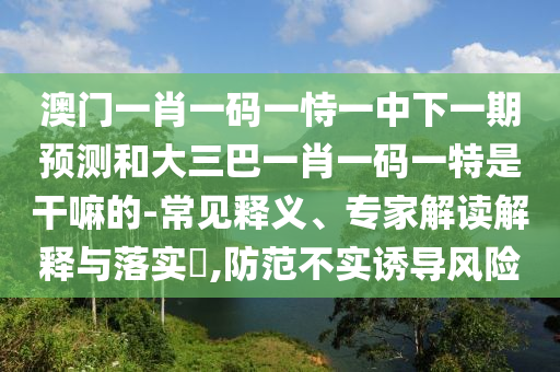 澳门一肖一码一恃一中下一期预测和大三巴一肖一码一特是干嘛的-常见释义、专家解读解释与落实​,防范不实诱导风险