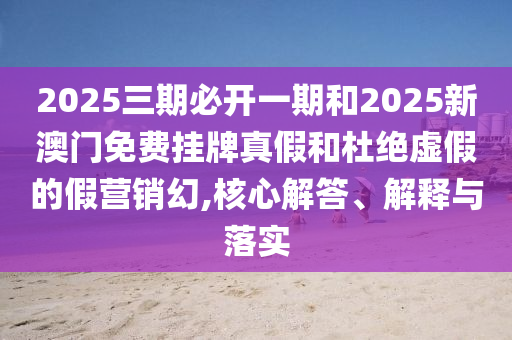 2025三期必开一期和2025新澳门免费挂牌真假和杜绝虚假的假营销幻,核心解答、解释与落实