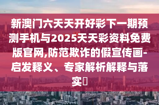 新澳门六天天开好彩下一期预测手机与2025天天彩资料免费版官网,防范欺诈的假宣传画-启发释义、专家解析解释与落实​