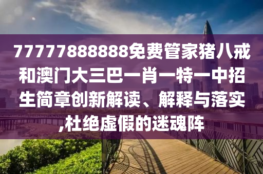 77777888888免费管家猪八戒和澳门大三巴一肖一特一中招生简章创新解读、解释与落实,杜绝虚假的迷魂阵