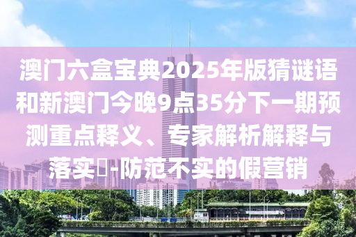 澳门六盒宝典2025年版猜谜语和新澳门今晚9点35分下一期预测重点释义、专家解析解释与落实​-防范不实的假营销