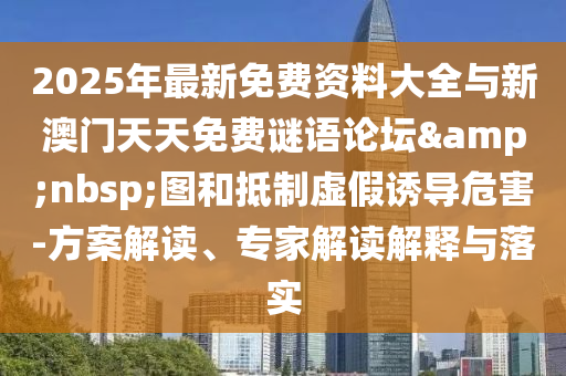 2025年最新免费资料大全与新澳门天天免费谜语论坛&nbsp;图和抵制虚假诱导危害-方案解读、专家解读解释与落实