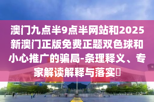 澳门九点半9点半网站和2025新澳门正版免费正题双色球和小心推广的骗局-条理释义、专家解读解释与落实​