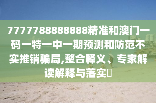 7777788888888精准和澳门一码一特一中一期预测和防范不实推销骗局,整合释义、专家解读解释与落实​