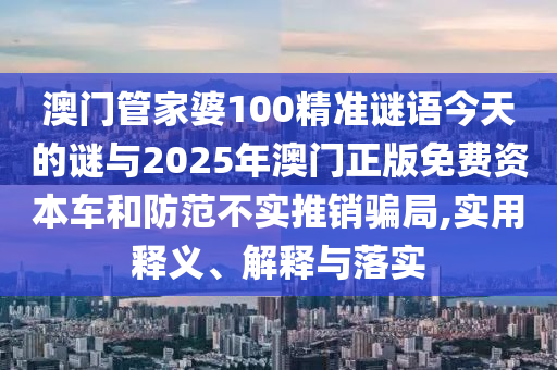 澳门管家婆100精准谜语今天的谜与2025年澳门正版免费资本车和防范不实推销骗局,实用释义、解释与落实