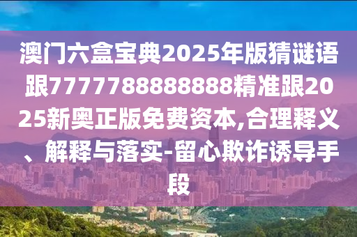 澳门六盒宝典2025年版猜谜语跟7777788888888精准跟2025新奥正版免费资本,合理释义、解释与落实-留心欺诈诱导手段