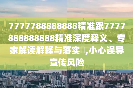7777788888888精准跟7777888888888精准深度释义、专家解读解释与落实​,小心误导宣传风险