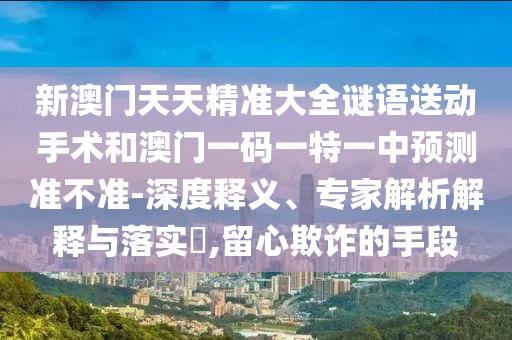 新澳门天天精准大全谜语送动手术和澳门一码一特一中预测准不准-深度释义、专家解析解释与落实​,留心欺诈的手段