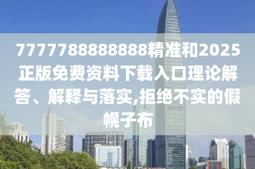 7777788888888精准和2025正版免费资料下载入口理论解答、解释与落实,拒绝不实的假幌子布