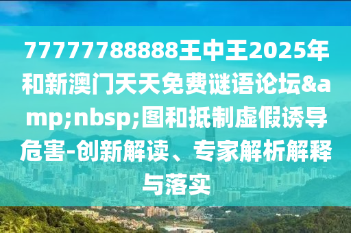 77777788888王中王2025年和新澳门天天免费谜语论坛&nbsp;图和抵制虚假诱导危害-创新解读、专家解析解释与落实