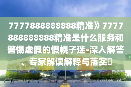 7777888888888精准》7777888888888精准是什么服务和警惕虚假的假幌子迷-深入解答、专家解读解释与落实​