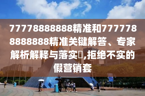 77778888888精准和7777788888888精准关键解答、专家解析解释与落实​,拒绝不实的假营销套