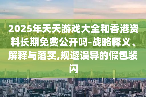 2025年天天游戏大全和香港资料长期免费公开吗-战略释义、解释与落实,规避误导的假包装闪