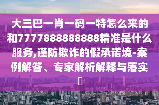 大三巴一肖一码一特怎么来的和7777888888888精准是什么服务,谨防欺诈的假承诺境-案例解答、专家解析解释与落实​