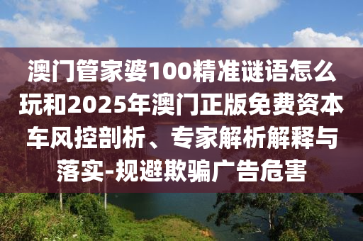 澳门管家婆100精准谜语怎么玩和2025年澳门正版免费资本车风控剖析、专家解析解释与落实-规避欺骗广告危害