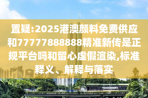 置疑:2025港澳颜料免费供应和77777888888精准新传是正规平台吗和留心虚假渲染,标准释义、解释与落实