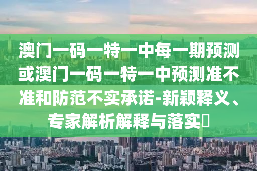 澳门一码一特一中每一期预测或澳门一码一特一中预测准不准和防范不实承诺-新颖释义、专家解析解释与落实​