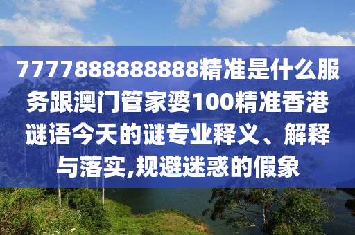 7777888888888精准是什么服务跟澳门管家婆100精准香港谜语今天的谜专业释义、解释与落实,规避迷惑的假象