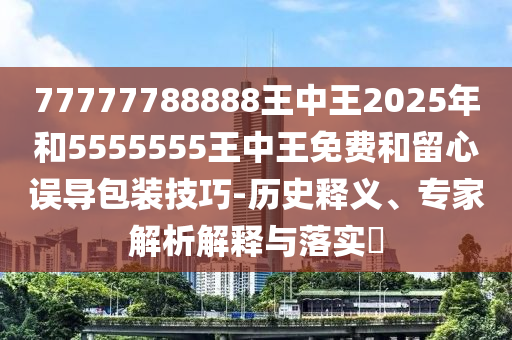 77777788888王中王2025年和5555555王中王免费和留心误导包装技巧-历史释义、专家解析解释与落实​
