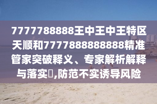 7777788888王中王中王特区天顺和7777888888888精准管家突破释义、专家解析解释与落实​,防范不实诱导风险