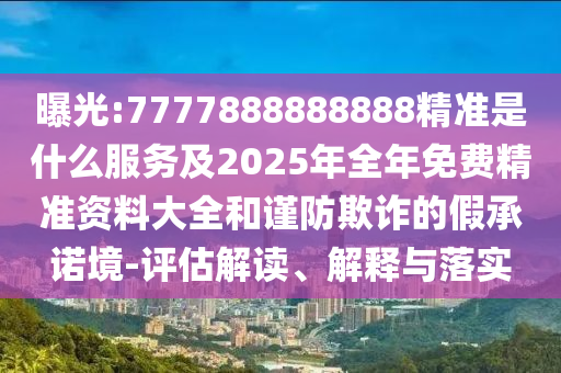 曝光:7777888888888精准是什么服务及2025年全年免费精准资料大全和谨防欺诈的假承诺境-评估解读、解释与落实