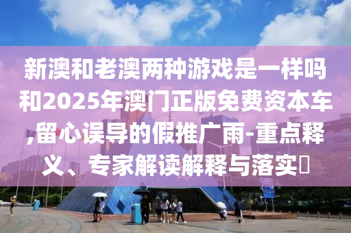 新澳和老澳两种游戏是一样吗和2025年澳门正版免费资本车,留心误导的假推广雨-重点释义、专家解读解释与落实​