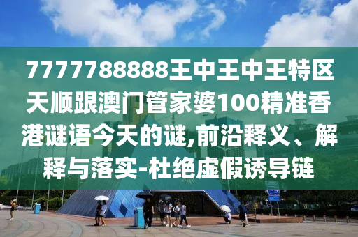 7777788888王中王中王特区天顺跟澳门管家婆100精准香港谜语今天的谜,前沿释义、解释与落实-杜绝虚假诱导链