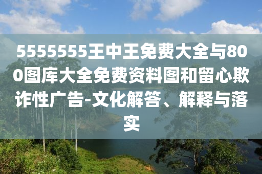 5555555王中王免费大全与800图库大全免费资料图和留心欺诈性广告-文化解答、解释与落实