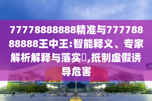 77778888888精准与77778888888王中王:智能释义、专家解析解释与落实​,抵制虚假诱导危害