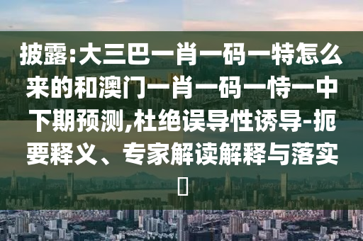 披露:大三巴一肖一码一特怎么来的和澳门一肖一码一恃一中下期预测,杜绝误导性诱导-扼要释义、专家解读解释与落实​