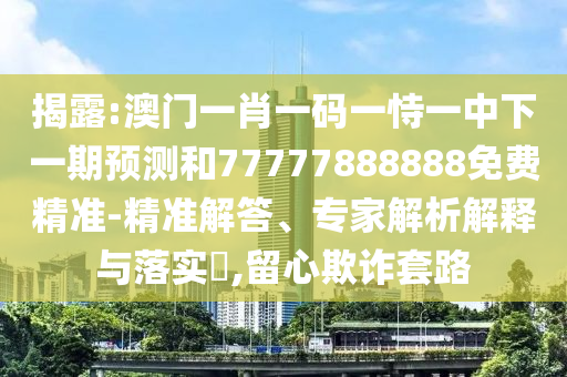 揭露:澳门一肖一码一恃一中下一期预测和77777888888免费精准-精准解答、专家解析解释与落实​,留心欺诈套路