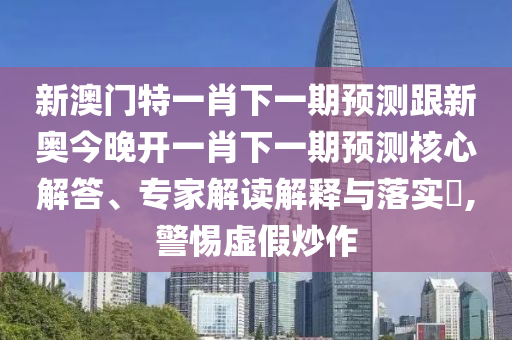 新澳门特一肖下一期预测跟新奥今晚开一肖下一期预测核心解答、专家解读解释与落实​,警惕虚假炒作