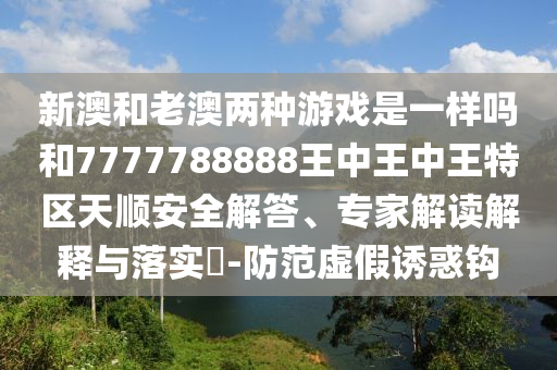 新澳和老澳两种游戏是一样吗和7777788888王中王中王特区天顺安全解答、专家解读解释与落实-防范虚假诱惑钩